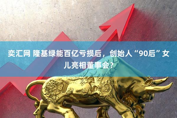 奕汇网 隆基绿能百亿亏损后，创始人“90后”女儿亮相董事会？