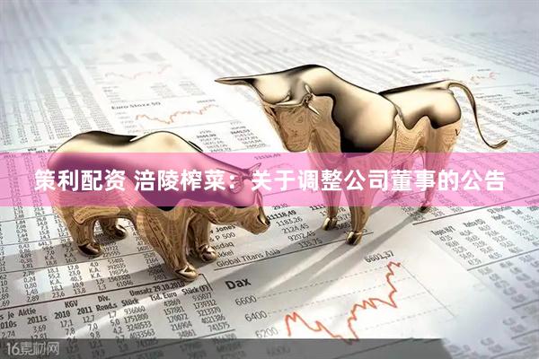 策利配资 涪陵榨菜：关于调整公司董事的公告