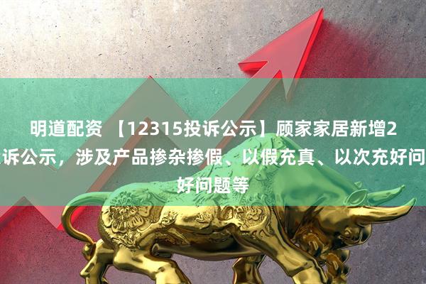 明道配资 【12315投诉公示】顾家家居新增2件投诉公示，涉及产品掺杂掺假、以假充真、以次充好问题等
