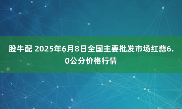 股牛配 2025年6月8日全国主要批发市场红蒜6.0公分价格行情