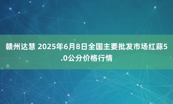 赣州达慧 2025年6月8日全国主要批发市场红蒜5.0公分价格行情