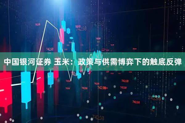中国银河证券 玉米：政策与供需博弈下的触底反弹