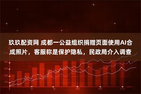 玖玖配资网 成都一公益组织捐赠页面使用AI合成照片，客服称是保护隐私，民政局介入调查
