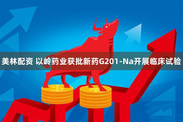 美林配资 以岭药业获批新药G201-Na开展临床试验
