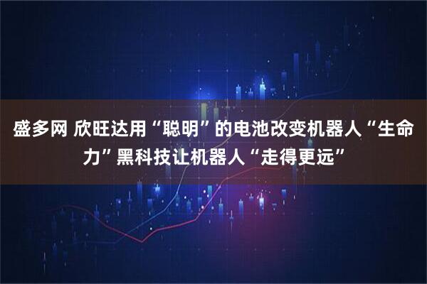 盛多网 欣旺达用“聪明”的电池改变机器人“生命力”黑科技让机器人“走得更远”