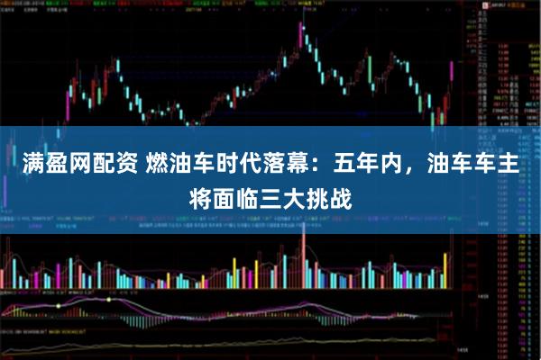 满盈网配资 燃油车时代落幕：五年内，油车车主将面临三大挑战