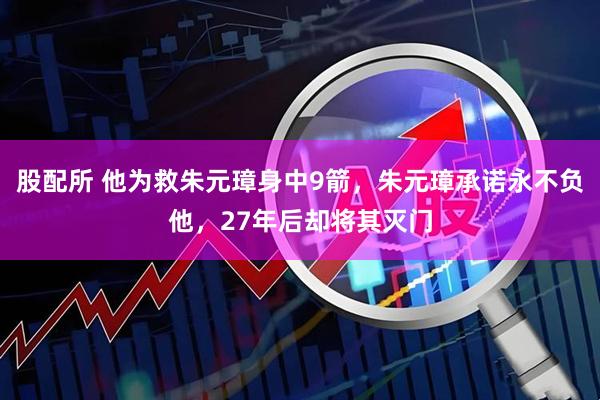 股配所 他为救朱元璋身中9箭，朱元璋承诺永不负他，27年后却将其灭门