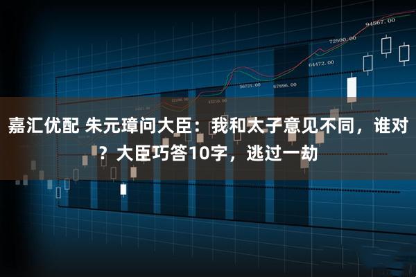 嘉汇优配 朱元璋问大臣：我和太子意见不同，谁对？大臣巧答10字，逃过一劫