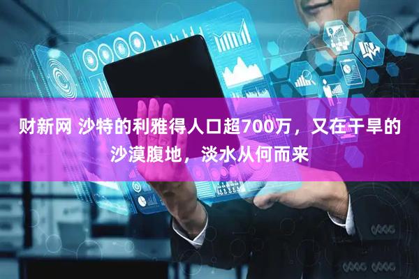 财新网 沙特的利雅得人口超700万，又在干旱的沙漠腹地，淡水从何而来