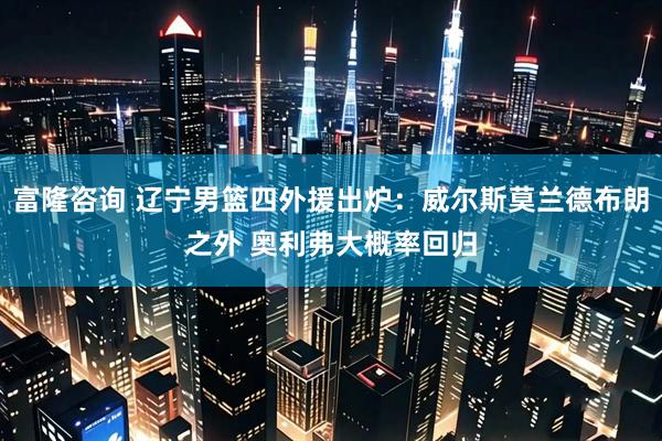 富隆咨询 辽宁男篮四外援出炉：威尔斯莫兰德布朗之外 奥利弗大概率回归
