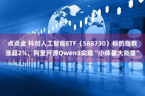 点点金 科创人工智能ETF（588730）标的指数涨超2%，阿里开源Qwen3实现“小体量大能量”