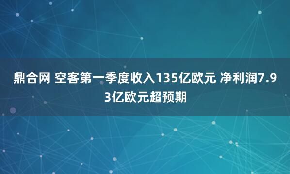 鼎合网 空客第一季度收入135亿欧元 净利润7.93亿欧元超预期