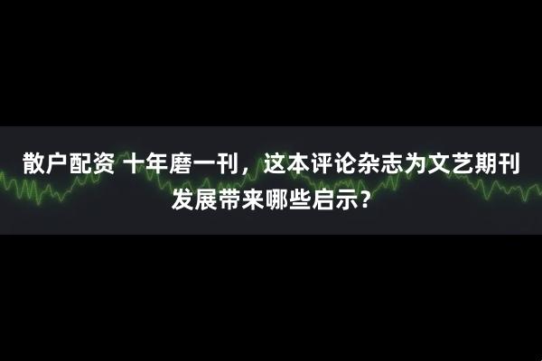 散户配资 十年磨一刊，这本评论杂志为文艺期刊发展带来哪些启示？