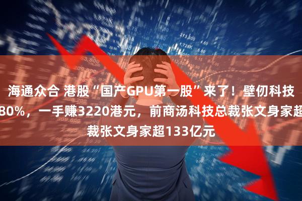 海通众合 港股“国产GPU第一股”来了！壁仞科技股价涨超80%，一手赚3220港元，前商汤科技总裁张文身家超133亿元