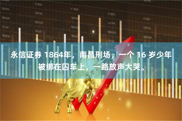 永信证券 1864年，南昌刑场，一个 16 岁少年被绑在囚车上，一路放声大哭。