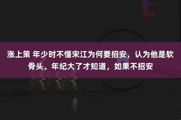 涨上策 年少时不懂宋江为何要招安，认为他是软骨头。年纪大了才知道，如果不招安