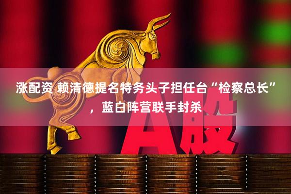 涨配资 赖清德提名特务头子担任台“检察总长”，蓝白阵营联手封杀